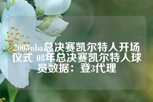 2008nba总决赛凯尔特人开场仪式 08年总决赛凯尔特人球员数据：登3代理