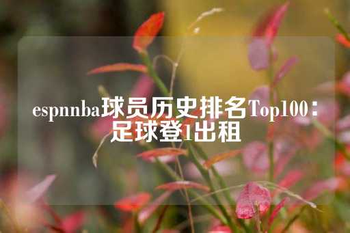 espnnba球员历史排名Top100：足球登1出租-第1张图片-皇冠信用盘出租