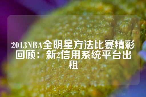 2013NBA全明星方法比赛精彩回顾：新2信用系统平台出租