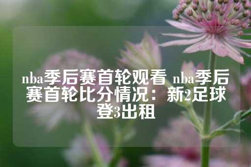 nba季后赛首轮观看 nba季后赛首轮比分情况：新2足球登3出租-第1张图片-皇冠信用盘出租