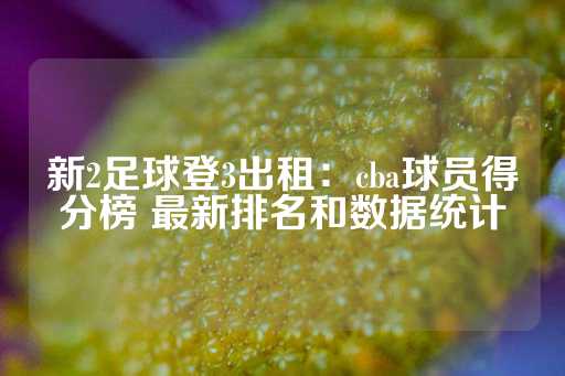 新2足球登3出租：cba球员得分榜 最新排名和数据统计