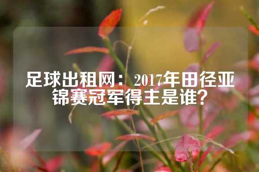 足球出租网：2017年田径亚锦赛冠军得主是谁？-第1张图片-皇冠信用盘出租