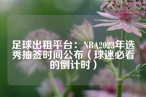 足球出租平台：NBA2023年选秀抽签时间公布（球迷必看的倒计时）