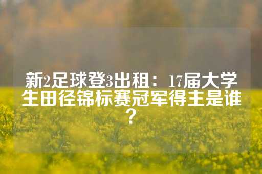 新2足球登3出租：17届大学生田径锦标赛冠军得主是谁？