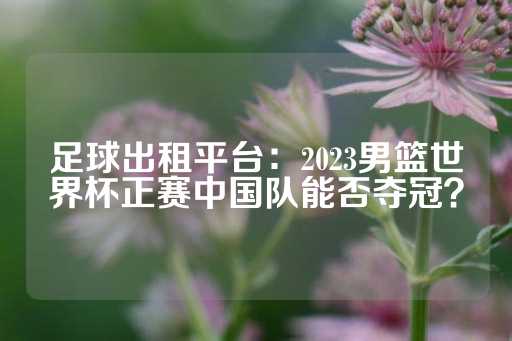 足球出租平台：2023男篮世界杯正赛中国队能否夺冠？