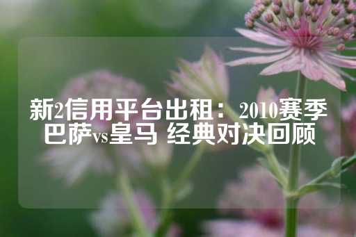 新2信用平台出租：2010赛季巴萨vs皇马 经典对决回顾